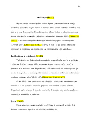 10
Metodología (Nivel 1)
Hay tres diseños de investigación básicos. Algunas personas realizan un trabajo
cuantitativo que se basa en gran medida en números. Otros realizan un trabajo cualitativo que
incluye la toma de perspectiva. Sin embargo, otros utilizan diseños de métodos mixtos, que
son una combinación de métodos cualitativos y cuantitativos (Neuman, 2005). (Cita de texto
en APA) El autor debe escoger la metodología basada en la pregunta de investigación
(Creswell, 2003). (Cita de texto en APA) Es decir, en base a lo que quieres saber, debes
seleccionar la metodología de investigación que mejor se adapte a tus necesidades.
Justificación de la Metodología (Level 2)
Tradicionalmente, la investigación cuantitativa se consideraba superior a los diseños
cualitativos debido a los datos sólidos que proporcionaba, pero esta visión cambió a
principios de la década de 2000. Según Bryman, "No cabe duda de que la investigación que
implica la integración de la investigación cuantitativa y cualitativa se ha vuelto cada vez más
común en los últimos años," (2006, p.97). (Cita de texto directo en APA)
En los últimos años, las revisiones de la literatura, las revisiones sistemáticas y los
metanálisis se han convertido en medios populares para examinar los datos existentes.
Dependiendo de los criterios de inclusión y exclusión del estudio, estos estudios pueden ser
de naturaleza cuantitativa o cualitativa.
Diseño (Nivel 2)
Esta sección debe explicar tu diseño metodológico (experimental; revisión de la
literatura con criterios específicos de inclusión y exclusión, etc.).
 