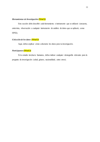 11
Herramientas de Investigación (Nivel 3)
Esta sección debe describir cada herramienta o instrumento que se utilizará (encuesta,
entrevista, observación o cualquier instrumento de análisis de datos que se aplicará, como
SPSS).
Colección de los datos (Nivel 3)
Aquí, debes explicar cómo colectarás los datos para tu investigación.
Participantes (Nivel 3)
Si tu estudio involucra humanos, debes indicar cualquier demografía relevante para la
pregunta de investigación (edad, género, nacionalidad, entre otros).
 