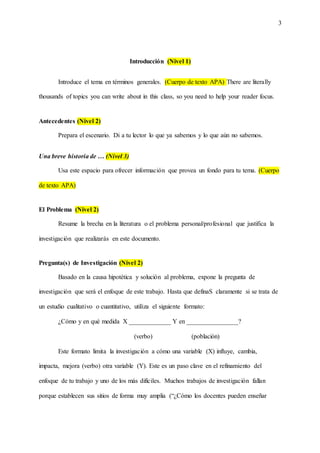3
Introducción (Nivel 1)
Introduce el tema en términos generales. (Cuerpo de texto APA) There are literally
thousands of topics you can write about in this class, so you need to help your reader focus.
Antecedentes (Nivel 2)
Prepara el escenario. Di a tu lector lo que ya sabemos y lo que aún no sabemos.
Una breve historia de … (Nivel 3)
Usa este espacio para ofrecer información que provea un fondo para tu tema. (Cuerpo
de texto APA)
El Problema (Nivel 2)
Resume la brecha en la literatura o el problema personal/profesional que justifica la
investigación que realizarás en este documento.
Pregunta(s) de Investigación (Nivel 2)
Basado en la causa hipotética y solución al problema, expone la pregunta de
investigación que será el enfoque de este trabajo. Hasta que definaS claramente si se trata de
un estudio cualitativo o cuantitativo, utiliza el siguiente formato:
¿Cómo y en qué medida X _____________ Y en ________________?
(verbo) (población)
Este formato limita la investigación a cómo una variable (X) influye, cambia,
impacta, mejora (verbo) otra variable (Y). Este es un paso clave en el refinamiento del
enfoque de tu trabajo y uno de los más difíciles. Muchos trabajos de investigación fallan
porque establecen sus sitios de forma muy amplia (“¿Cómo los docentes pueden enseñar
 