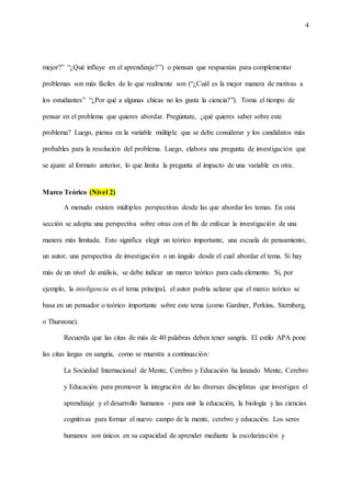 4
mejor?” “¿Qué influye en el aprendizaje?”) o piensan que respuestas para complementar
problemas son más fáciles de lo que realmente son (“¿Cuál es la mejor manera de motivas a
los estudiantes” “¿Por qué a algunas chicas no les gusta la ciencia?”). Toma el tiempo de
pensar en el problema que quieres abordar. Pregúntate, ¿qué quieres saber sobre este
problema? Luego, piensa en la variable múltiple que se debe considerar y los candidatos más
probables para la resolución del problema. Luego, elabora una pregunta de investigación que
se ajuste al formato anterior, lo que limita la pregunta al impacto de una variable en otra.
Marco Teórico (Nivel 2)
A menudo existen múltiples perspectivas desde las que abordar los temas. En esta
sección se adopta una perspectiva sobre otras con el fin de enfocar la investigación de una
manera más limitada. Esto significa elegir un teórico importante, una escuela de pensamiento,
un autor, una perspectiva de investigación o un ángulo desde el cual abordar el tema. Si hay
más de un nivel de análisis, se debe indicar un marco teórico para cada elemento. Si, por
ejemplo, la inteligencia es el tema principal, el autor podría aclarar que el marco teórico se
basa en un pensador o teórico importante sobre este tema (como Gardner, Perkins, Sternberg,
o Thurstone).
Recuerda que las citas de más de 40 palabras deben tener sangría. El estilo APA pone
las citas largas en sangría, como se muestra a continuación:
La Sociedad Internacional de Mente, Cerebro y Educación ha lanzado Mente, Cerebro
y Educación para promover la integración de las diversas disciplinas que investigan el
aprendizaje y el desarrollo humanos - para unir la educación, la biología y las ciencias
cognitivas para formar el nuevo campo de la mente, cerebro y educación. Los seres
humanos son únicos en su capacidad de aprender mediante la escolarización y
 