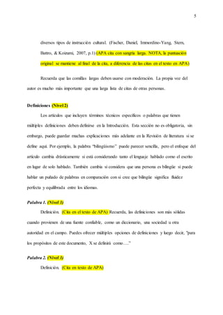 5
diversos tipos de instrucción cultural. (Fischer, Daniel, Immordino-Yang, Stern,
Battro, & Koizumi, 2007, p.1) (APA cita con sangría larga. NOTA, la puntuación
original se mantiene al final de la cita, a diferencia de las citas en el texto en APA)
Recuerda que las comillas largas deben usarse con moderación. La propia voz del
autor es mucho más importante que una larga lista de citas de otras personas.
Definiciones (Nivel 2)
Los artículos que incluyen términos técnicos específicos o palabras que tienen
múltiples definiciones deben definirse en la Introducción. Esta sección no es obligatoria, sin
embargo, puede guardar muchas explicaciones más adelante en la Revisión de literatura si se
define aquí. Por ejemplo, la palabra “bilingüismo” puede parecer sencilla, pero el enfoque del
artículo cambia drásticamente si está considerando tanto el lenguaje hablado como el escrito
en lugar de solo hablado. También cambia si considera que una persona es bilingüe si puede
hablar un puñado de palabras en comparación con si cree que bilingüe significa fluidez
perfecta y equilibrada entre los idiomas.
Palabra 1. (Nivel 3)
Definición. (Cita en el texto de APA) Recuerda, las definiciones son más sólidas
cuando provienen de una fuente confiable, como un diccionario, una sociedad u otra
autoridad en el campo. Puedes ofrecer múltiples opciones de definiciones y luego decir, "para
los propósitos de este documento, X se definirá como….”
Palabra 2. (Nivel 3)
Definición. (Cita en texto de APA)
 