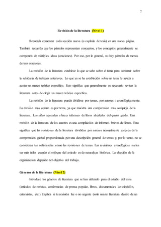 7
Revisión de la literatura (Nivel 1)
Recuerda comenzar cada sección nueva (o capítulo de tesis) en una nueva página.
También recuerda que los párrafos representan conceptos, y los conceptos generalmente se
componen de múltiples ideas (oraciones). Por eso, por lo general, no hay párrafos de menos
de tres oraciones.
La revisión de la literatura establece lo que se sabe sobre el tema para construir sobre
la sabiduría de trabajos anteriores. Lo que ya se ha establecido sobre un tema le ayuda a
acotar un marco teórico específico. Esto significa que generalmente es necesario revisar la
literatura antes de elegir un marco teórico específico.
La revisión de la literatura puede dividirse por temas, por autores o cronológicamente.
La división más común es por tema, ya que muestra una comprensión más compleja de la
literatura. Los niños aprenden a hacer informes de libros alrededor del quinto grado. Una
revisión de la literatura de los autores es una compilación de informes breves de libros. Esto
significa que las revisiones de la literatura divididas por autores normalmente carecen de la
comprensión global proporcionada por una descripción general de temas y, por lo tanto, no se
consideran tan sofisticadas como las revisiones de temas. Las revisiones cronológicas suelen
ser más útiles cuando el enfoque del artículo es de naturaleza histórica. La elección de la
organización depende del objetivo del trabajo.
Géneros de la literatura (Nivel 2)
Introduce los géneros de literatura que se han utilizado para el estudio del tema
(artículos de revistas, conferencias de prensa popular, libros, documentales de televisión,
entrevistas, etc.). Explica si tu revisión fue o no urgente (solo usaste literatura dentro de un
 