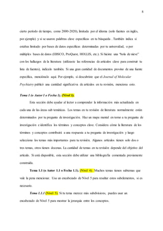 8
cierto período de tiempo, como 2000-2020), limitada por el idioma (solo fuentes en inglés,
por ejemplo) y si se usaron palabras clave específicas en tu búsqueda . También indica si
estabas limitado por bases de datos específicas determinadas por tu universidad, o por
múltiples bases de datos (EBSCO, ProQuest, HOLLIS, etc.). Si hiciste una “bola de nieve”
con los hallazgos de la literatura (utilizaste las referencias de artículos clave para construir tu
lista de fuentes), indícalo también. Si una gran cantidad de documentos provino de una fuente
específica, menciónalo aquí. Por ejemplo, si descubriste que el Journal of Molecular
Psychiatry publicó una cantidad significativa de artículos en tu revisión, menciona esto.
Tema 1 (o Autor 1 o Fecha 1). (Nivel 3).
Esta sección debe ayudar al lector a comprender la información más actualizada en
cada una de las áreas sub temáticas. Los temas en tu revisión de literatura normalmente están
determinados por tu pregunta de investigación. Haz un mapa mental en torno a tu pregunta de
investigación e identifica los términos y conceptos clave. Considera cómo la literatura de los
términos y conceptos contribuirá a una respuesta a tu pregunta de investigación y luego
selecciona los temas más importantes para tu revisión. Algunos artículos tienen solo dos o
tres temas, otros tienen docenas. La cantidad de temas en tu revisión depende del objetivo del
artículo. Si está disponible, esta sección debe utilizar una bibliografía comentada previamente
construida.
Tema 1.1 (o Autor 1.1 o Fecha 1.1). (Nivel 4). Muchos temas tienen subtemas que
vale la pena mencionar. Usa un encabezado de Nivel 5 para resaltar estos subelementos, si es
necesario.
Tema 1.1.1 (Nivel 5). Si tu tema merece más subdivisions, puedes usar un
encabezado de Nivel 5 para mostrar la jerarquía entre los conceptos.
 