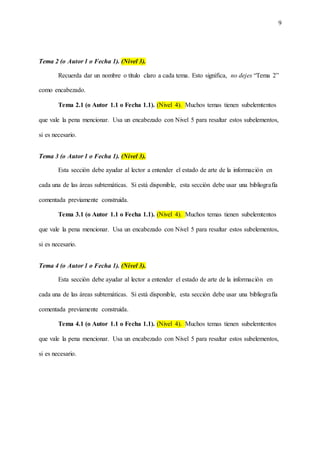 9
Tema 2 (o Autor 1 o Fecha 1). (Nivel 3).
Recuerda dar un nombre o título claro a cada tema. Esto significa, no dejes “Tema 2”
como encabezado.
Tema 2.1 (o Autor 1.1 o Fecha 1.1). (Nivel 4). Muchos temas tienen subelemtentos
que vale la pena mencionar. Usa un encabezado con Nivel 5 para resaltar estos subelementos,
si es necesario.
Tema 3 (o Autor 1 o Fecha 1). (Nivel 3).
Esta sección debe ayudar al lector a entender el estado de arte de la información en
cada una de las áreas subtemáticas. Si está disponible, esta sección debe usar una bibliografía
comentada previamente construida.
Tema 3.1 (o Autor 1.1 o Fecha 1.1). (Nivel 4). Muchos temas tienen subelemtentos
que vale la pena mencionar. Usa un encabezado con Nivel 5 para resaltar estos subelementos,
si es necesario.
Tema 4 (o Autor 1 o Fecha 1). (Nivel 3).
Esta sección debe ayudar al lector a entender el estado de arte de la información en
cada una de las áreas subtemáticas. Si está disponible, esta sección debe usar una bibliografía
comentada previamente construida.
Tema 4.1 (o Autor 1.1 o Fecha 1.1). (Nivel 4). Muchos temas tienen subelemtentos
que vale la pena mencionar. Usa un encabezado con Nivel 5 para resaltar estos subelementos,
si es necesario.
 