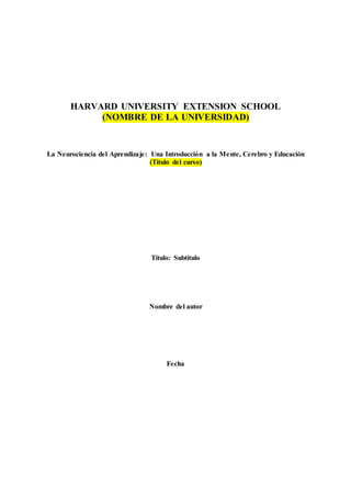 HARVARD UNIVERSITY EXTENSION SCHOOL
(NOMBRE DE LA UNIVERSIDAD)
La Neurociencia del Aprendizaje: Una Introducción a la Mente, Cerebro y Educación
(Título del curso)
Título: Subtítulo
Nombre del autor
Fecha
 