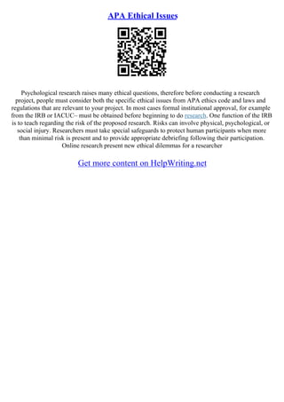 APA Ethical Issues
Psychological research raises many ethical questions, therefore before conducting a research
project, people must consider both the specific ethical issues from APA ethics code and laws and
regulations that are relevant to your project. In most cases formal institutional approval, for example
from the IRB or IACUC– must be obtained before beginning to do research. One function of the IRB
is to teach regarding the risk of the proposed research. Risks can involve physical, psychological, or
social injury. Researchers must take special safeguards to protect human participants when more
than minimal risk is present and to provide appropriate debriefing following their participation.
Online research present new ethical dilemmas for a researcher
Get more content on HelpWriting.net
 