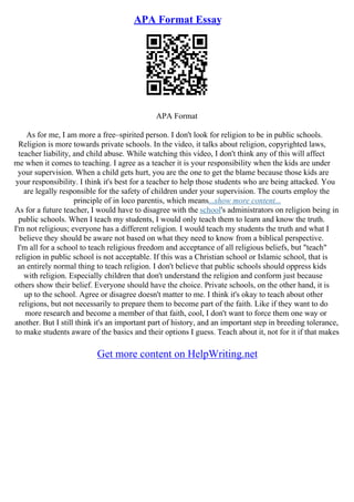 APA Format Essay
APA Format
As for me, I am more a free–spirited person. I don't look for religion to be in public schools.
Religion is more towards private schools. In the video, it talks about religion, copyrighted laws,
teacher liability, and child abuse. While watching this video, I don't think any of this will affect
me when it comes to teaching. I agree as a teacher it is your responsibility when the kids are under
your supervision. When a child gets hurt, you are the one to get the blame because those kids are
your responsibility. I think it's best for a teacher to help those students who are being attacked. You
are legally responsible for the safety of children under your supervision. The courts employ the
principle of in loco parentis, which means...show more content...
As for a future teacher, I would have to disagree with the school's administrators on religion being in
public schools. When I teach my students, I would only teach them to learn and know the truth.
I'm not religious; everyone has a different religion. I would teach my students the truth and what I
believe they should be aware not based on what they need to know from a biblical perspective.
I'm all for a school to teach religious freedom and acceptance of all religious beliefs, but "teach"
religion in public school is not acceptable. If this was a Christian school or Islamic school, that is
an entirely normal thing to teach religion. I don't believe that public schools should oppress kids
with religion. Especially children that don't understand the religion and conform just because
others show their belief. Everyone should have the choice. Private schools, on the other hand, it is
up to the school. Agree or disagree doesn't matter to me. I think it's okay to teach about other
religions, but not necessarily to prepare them to become part of the faith. Like if they want to do
more research and become a member of that faith, cool, I don't want to force them one way or
another. But I still think it's an important part of history, and an important step in breeding tolerance,
to make students aware of the basics and their options I guess. Teach about it, not for it if that makes
Get more content on HelpWriting.net
 