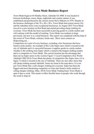 Town Mode Business Report
Town Mode began at 64 Hindley Street, Adelaide SA 5000. It was located in
between bookshops, music shops, nightclubs and a police station. It was
established and purchased by the current owner Steve Makaris in 1976. Despite in
the business challenges of the 70 s, 80 s, 90 s, Town Mode had sixteen stores (16)
and the suburban stores were exceptional businesses. In August 2015 Town Mode
moved to a new location on Port Road and started providing cheap clothing for
everyone. Town Mode has been successful in proving goods to a niche market and
will continue with this model of retailing. Town Mode was medium to large
previously, but now it is a small business. This report was completed with the help of
the owner of Town Mode, websites, books and... Show more content on
Helpwriting.net ...
Competitors are a part of every business, excluding a few businesses that have
found a niche market. An example of this is the Supre store which is located in the
city of Adelaide and it is successful because it supplies goods to a niche market.
Another is the clothing store Supre which is aimed at the bargain clothing market
and is a competitor to Town Mode. The current location has the advantage that
there are no Supre stores in the vicinity Figure 7: Local Competitors (Toy World
Adelaide CBD 2014) Town Mode has plenty of competitors like Supre store, (A in
figure 7) which is located in the city of Adelaide. There are also other stores that
sell cheap clothing around Adelaide. Some are listed in the map above. It is not
just Town Mode that s sells cheaper clothing for everyone. Supre has been the
biggest and most threatening competitor as it has also found a niche market in
selling cheaper clothing. (May, 2014) Town Mode Trading hours Town Mode is
open 6 days a week. This means it offers flexible hours to people who work through
the week to shop on
 