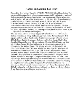 Cation and Amnion Lab Essay
Name: Lisa Brewer iLab, Week # 2 CATIONS AND ANION LAB Introduction The
purpose of this week s lab is to learn to demonstrate a double replacement reaction of
ionic compounds. To accomplish this, two ionic compounds will be mixed together
and the product will precipitate out of solution. In this procedure, the product must be
precipitated out of the solution and then weighed. For this lab, lead (II) nitrate
(Pb(NO3)2) and potassium chromate (K2CrO4) will be reacted together to
demonstrate double replacement reaction between 2 ionic compounds. This was
shown when chromate replaced the nitrate and formed lead (II) chromate, and when
the nitrate replaced the chromate and formed potassium nitrate, which is shown in the
... Show more content on Helpwriting.net ...
This indicates a reaction occurred and precipitate has formed and settled on the
bottom of the beaker. Set up the Erlenmeyer flask with a Buchner funnel. Select
equipment from toolbar, then from the dropdown menu, select Erlenmeyer flask
250mL. Right click the Erlenmeyer flask, choose Buchner funnel. The Buchner
funnel will be added to your Erlenmeyer flask. Select the 100mL beaker and right
click on Pour/Decant. The flask will turn on its side so that you can move the
beaker above the Buchner funnel. The solution will pour into the funnel when
positioned correctly. Note: When the solution has been filtered, a white area will
appear on the bottom of the flask. Right click the flask. Select Buchner funnel.
Message window appears with question. Select place solid into 50mL Test tube.
Click OK. Note: a test tube will appear with a small amount of precipitate on the
bottom. To measure the weight of the precipitate, right click the test tube. Select
show weight. The weight of the precipitate will appear below the test tube. Record
this information in the Observations and Results section of the lab report, including
the weight and appearance of the precipitate. Observations and Results The
appearance of the precipitate was shown several ways during the experiment. In the
100mL beaker, after both chemicals were added, it was shown as a dotted solution.
It was then shown as a solid and a white color in
 