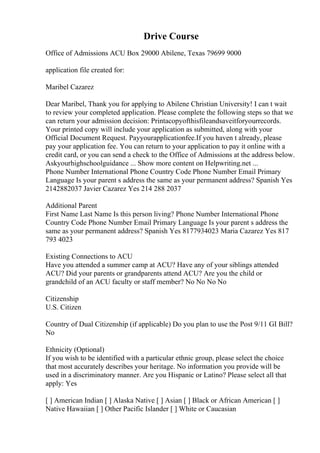 Drive Course
Office of Admissions ACU Box 29000 Abilene, Texas 79699 9000
application file created for:
Maribel Cazarez
Dear Maribel, Thank you for applying to Abilene Christian University! I can t wait
to review your completed application. Please complete the following steps so that we
can return your admission decision: Printacopyofthisfileandsaveitforyourrecords.
Your printed copy will include your application as submitted, along with your
Official Document Request. Payyourapplicationfee.If you haven t already, please
pay your application fee. You can return to your application to pay it online with a
credit card, or you can send a check to the Office of Admissions at the address below.
Askyourhighschoolguidance ... Show more content on Helpwriting.net ...
Phone Number International Phone Country Code Phone Number Email Primary
Language Is your parent s address the same as your permanent address? Spanish Yes
2142882037 Javier Cazarez Yes 214 288 2037
Additional Parent
First Name Last Name Is this person living? Phone Number International Phone
Country Code Phone Number Email Primary Language Is your parent s address the
same as your permanent address? Spanish Yes 8177934023 Maria Cazarez Yes 817
793 4023
Existing Connections to ACU
Have you attended a summer camp at ACU? Have any of your siblings attended
ACU? Did your parents or grandparents attend ACU? Are you the child or
grandchild of an ACU faculty or staff member? No No No No
Citizenship
U.S. Citizen
Country of Dual Citizenship (if applicable) Do you plan to use the Post 9/11 GI Bill?
No
Ethnicity (Optional)
If you wish to be identified with a particular ethnic group, please select the choice
that most accurately describes your heritage. No information you provide will be
used in a discriminatory manner. Are you Hispanic or Latino? Please select all that
apply: Yes
[ ] American Indian [ ] Alaska Native [ ] Asian [ ] Black or African American [ ]
Native Hawaiian [ ] Other Pacific Islander [ ] White or Caucasian
 