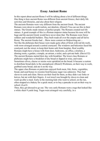 Essay Ancient Rome
In this report about ancient Rome I will be talking about a lot of different things.
One thing is how ancient Rome was different from ancient Greece, their daily life
activities and lifestyles, and also about their religion.
The ancients Romans were very different from the ancient Greek. The ancient
Romans were down to earth realists, not idealists. (Donn2) You can see this in their
statues. The Greeks made statues of perfect people. The Romans created real life
statues. A good example of this is a Roman emperor statue because his nose will be
huge and the ancient Greek would have never done that. The Romans were fierce
soldiers and wonderful builders. They built roads all over the empire and all led to
Rome. The ancient Greeks had ... Show more content on Helpwriting.net ...
Not like the plebeians their house were made quite often of brick with red tile roofs,
with room arranged around a central courtyard. The windows and balconies faced the
courtyard, not the street, to keep their home safe from burglars. Real wealthy
Romans might have a house with front door, bedrooms, an office, a kitchen, a
dinning room, a garden, a temple, an atrium, a toilet, and a private bath. (Davis132)
The ancient Romans started their day with breakfast. The lower class Romans or
plebeians might have a breakfast of dry bread or dipped in wine, and water.
Sometimes olives, cheese or raisins were sprinkled on the bread. It became a custom
to distribute bread daily to the unemployed. (Donn3) Workmen, on their way to work,
grabbed some bread, and ate it on the way.
The upper class Romans or patricians enjoyed fresh meat, fish, fruits, vegetables,
bread, and used honey to sweeten food because sugar was unknown. They had
slaves to cook and clean. Slaves cut their food for them, as they didn t use forks or
knives, but ate with their fingers. A wet towel was brought by slaves to clean and
wash up after a meal. Early in the morning kids who went to school, on the run,
often stopped at a bakery for a quick meal, or to buy a pancake to eat on their way to
school. (Lee3)
Then, they got dressed to go out. The very early Romans wore a toga that looked like
a white sheet 9 yards long. Togas were arranged very carefully, in a
 