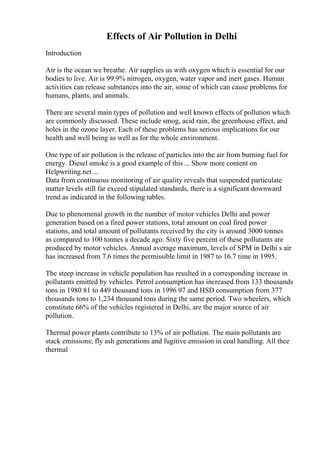 Effects of Air Pollution in Delhi
Introduction
Air is the ocean we breathe. Air supplies us with oxygen which is essential for our
bodies to live. Air is 99.9% nitrogen, oxygen, water vapor and inert gases. Human
activities can release substances into the air, some of which can cause problems for
humans, plants, and animals.
There are several main types of pollution and well known effects of pollution which
are commonly discussed. These include smog, acid rain, the greenhouse effect, and
holes in the ozone layer. Each of these problems has serious implications for our
health and well being as well as for the whole environment.
One type of air pollution is the release of particles into the air from burning fuel for
energy. Diesel smoke is a good example of this ... Show more content on
Helpwriting.net ...
Data from continuous monitoring of air quality reveals that suspended particulate
matter levels still far exceed stipulated standards, there is a significant downward
trend as indicated in the following tables.
Due to phenomenal growth in the number of motor vehicles Delhi and power
generation based on a fired power stations, total amount on coal fired power
stations, and total amount of pollutants received by the city is around 3000 tonnes
as compared to 100 tonnes a decade ago. Sixty five percent of these pollutants are
produced by motor vehicles. Annual average maximum, levels of SPM in Delhi s air
has increased from 7.6 times the permissible limit in 1987 to 16.7 time in 1995.
The steep increase in vehicle population has resulted in a corresponding increase in
pollutants emitted by vehicles. Petrol consumption has increased from 133 thousands
tons in 1980 81 to 449 thousand tons in 1996 97 and HSD consumption from 377
thousands tons to 1,234 thousand tons during the same period. Two wheelers, which
constitute 66% of the vehicles registered in Delhi, are the major source of air
pollution.
Thermal power plants contribute to 13% of air pollution. The main pollutants are
stack emissions; fly ash generations and fugitive emission in coal handling. All thee
thermal
 
