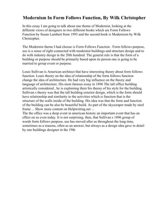 Modernism In Form Follows Function, By Wilk Christopher
In this essay I am going to talk about one theme of Modernist, looking at the
different views of designers in two different books which are Form Follows
Function by Susan Lambert from 1993 and the second book is Modernism by Wilk
Christopher.
The Modernist theme I had choose is Form Follows Function . Form follows purpose,
use is a sense of right connected with modernist buildings and structure design and to
do with industry design in the 20th hundred. The general rule is that the form of a
building or purpose should be primarily based upon its person one is going to be
married to group event or purpose.
Louis Sullivan is American architect that have interesting theory about form follows
function. Louis theory on the idea of relationship of the form follows function
change the idea of architecture. He had very big influence on the theory and
language of architecture. His most famous essay in 1896 The tall office building
artistically considered , he is explaining there his theory of his style for the building.
Sullivan s theory was that the tall building exterior design, which is the form should
have relationship and similarity to the activities which is function that is the
structure of the walls inside of the building. His idea was that the form and function
of the building can be also be beautiful build. As part of the skyscraper made by steel
frame ... Show more content on Helpwriting.net ...
The the office was a deep event in american history an important event that has an
effect on us even today. It is not surprising, then, that Sullivan s 1896 group of
words form follows purpose, use has moved after us throughout the long time,
sometimes as a reasons, often as an answer, but always as a design idea gave in detail
by one buildings designer in the 19th
 