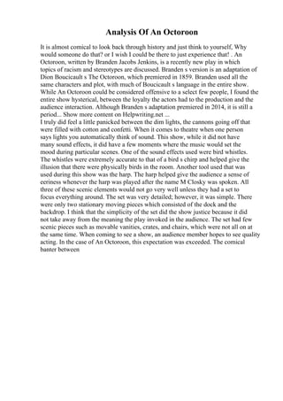 Analysis Of An Octoroon
It is almost comical to look back through history and just think to yourself, Why
would someone do that? or I wish I could be there to just experience that! . An
Octoroon, written by Branden Jacobs Jenkins, is a recently new play in which
topics of racism and stereotypes are discussed. Branden s version is an adaptation of
Dion Boucicault s The Octoroon, which premiered in 1859. Branden used all the
same characters and plot, with much of Boucicault s language in the entire show.
While An Octoroon could be considered offensive to a select few people, I found the
entire show hysterical, between the loyalty the actors had to the production and the
audience interaction. Although Branden s adaptation premiered in 2014, it is still a
period... Show more content on Helpwriting.net ...
I truly did feel a little panicked between the dim lights, the cannons going off that
were filled with cotton and confetti. When it comes to theatre when one person
says lights you automatically think of sound. This show, while it did not have
many sound effects, it did have a few moments where the music would set the
mood during particular scenes. One of the sound effects used were bird whistles.
The whistles were extremely accurate to that of a bird s chirp and helped give the
illusion that there were physically birds in the room. Another tool used that was
used during this show was the harp. The harp helped give the audience a sense of
eeriness whenever the harp was played after the name M Closky was spoken. All
three of these scenic elements would not go very well unless they had a set to
focus everything around. The set was very detailed; however, it was simple. There
were only two stationary moving pieces which consisted of the dock and the
backdrop. I think that the simplicity of the set did the show justice because it did
not take away from the meaning the play invoked in the audience. The set had few
scenic pieces such as movable vanities, crates, and chairs, which were not all on at
the same time. When coming to see a show, an audience member hopes to see quality
acting. In the case of An Octoroon, this expectation was exceeded. The comical
banter between
 