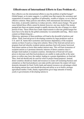 Effectiveness of International Efforts to Ease Problem of...
How effective are the international efforts to ease the problem of global hunger?
Global hunger, as its name suggests, is a global issue that requires the assistance and
cooperation of countries, regardless of nationality, wealth or religion, so as to find an
effective solution. Many policies and efforts, both international and national, have
been done, or presently underway to reduce poverty, which causes hunger. The good
cause behind these efforts cannot be denied, however, one may doubt if the money
pumped into them are potent enough to rapidly decrease the rate of hunger in a short
period of time. These efforts have made improvements to alleviate global hunger but
more have to be done by the global community via sustainable and long... Show more
content on Helpwriting.net ...
Otherwise, ignorance of these problems will lead to the downfall of policies and
efforts. Third, food aid given to developing countries by large producers such as
U.S. and U.K. harms their economies and increases dependency of the recipient
nations on them if used as a long term solution. Most of the food aid carried out is
program food aid whereby recipient nations purchase food with money borrowed
from donor nations at lower than market interest rates. This will hurt economies of
recipient nations as it promotes domestic interests of donor countries since it
disrupts food markets in recipient countries. Introduction of food aid will cause
prices to decrease such that local producers are unable to make profits at the same
prices so sellers may leave the market, leading to a greater dependency on food aid.
Thus, food aid should only be used for relief or project based purposes. Instead,
donor countries should use funds and resources to create self sustaining business and
enterprises so that local producers can make profits and ensure the output will meet
domestic demands for food. Fertile lands and natural resources are advantages which
developing nations have and should develop and utilize so as to build a stronger
agricultural market. Forth, charity organizations gives large amounts of money
yearly to governments of developing nations to
 