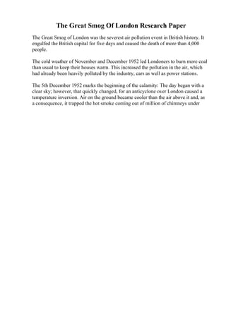 The Great Smog Of London Research Paper
The Great Smog of London was the severest air pollution event in British history. It
engulfed the British capital for five days and caused the death of more than 4,000
people.
The cold weather of November and December 1952 led Londoners to burn more coal
than usual to keep their houses warm. This increased the pollution in the air, which
had already been heavily polluted by the industry, cars as well as power stations.
The 5th December 1952 marks the beginning of the calamity: The day began with a
clear sky; however, that quickly changed, for an anticyclone over London caused a
temperature inversion. Air on the ground became cooler than the air above it and, as
a consequence, it trapped the hot smoke coming out of million of chimneys under
 