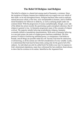 The Belief Of Religion And Religion
The belief in religion is a shared trait among much of humanity s existence. Since
the inception of religion, humans have debated and even waged wars over which of
their faith s to be true throughout history. Religion had been often used to explicate
natural processes which, at the time, were unexplainable to humans, and to establish
moral boundaries for followers to abide by, as well as unifying people under one
common belief. With the progression of science and philosophy, though, a new side
of the debate has arisen recently the questioning a gods conceptual coherence, thus if
religion in general is true. As humanity progressed, many of the concepts of religion
evolved. The majority initially believing in polytheistic religions, humanity
eventually shifted to monotheistic denominations. With most of humanity believing
in a one god system, the traits of a higher power had been established. The first
premise of which is God having unlimited power, or omnipotence. God holds no
bounds, and all things are possible under his will. Second, God must be omniscient,
or all knowing, as all his actions are with full consideration of every variable. Lastly,
it is determined that God must be benevolent, acting only for the good of all of his
subjects. An individual can only be called God if he holds every trait. In response to
God s determined stipulations, many have referenced his last condition, benevolence,
to show that his existence to be untrue. Identified as the Argument from
 