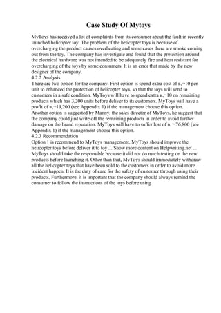 Case Study Of Mytoys
MyToys has received a lot of complaints from its consumer about the fault in recently
launched helicopter toy. The problem of the helicopter toys is because of
overcharging the product causes overheating and some cases there are smoke coming
out from the toy. The company has investigate and found that the protection around
the electrical hardware was not intended to be adequately fire and heat resistant for
overcharging of the toys by some consumers. It is an error that made by the new
designer of the company.
4.2.2 Analysis
There are two option for the company. First option is spend extra cost of в‚¬10 per
unit to enhanced the protection of helicopter toys, so that the toys will send to
customers in a safe condition. MyToys will have to spend extra в‚¬10 on remaining
products which has 3,200 units before deliver to its customers. MyToys will have a
profit of в‚¬19,200 (see Appendix 1) if the management choose this option.
Another option is suggested by Manny, the sales director of MyToys, he suggest that
the company could just write off the remaining products in order to avoid further
damage on the brand reputation. MyToys will have to suffer lost of в‚¬ 76,800 (see
Appendix 1) if the management choose this option.
4.2.3 Recommendation
Option 1 is recommend to MyToys management. MyToys should improve the
helicopter toys before deliver it to toy ... Show more content on Helpwriting.net ...
MyToys should take the responsible because it did not do much testing on the new
products before launching it. Other than that, MyToys should immediately withdraw
all the helicopter toys that have been sold to the customers in order to avoid more
incident happen. It is the duty of care for the safety of customer through using their
products. Furthermore, it is important that the company should always remind the
consumer to follow the instructions of the toys before using
 