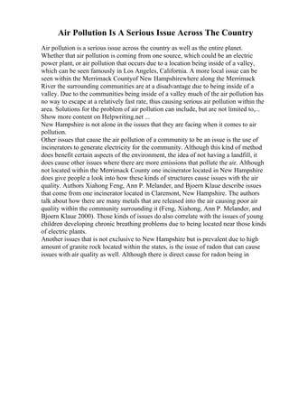 Air Pollution Is A Serious Issue Across The Country
Air pollution is a serious issue across the country as well as the entire planet.
Whether that air pollution is coming from one source, which could be an electric
power plant, or air pollution that occurs due to a location being inside of a valley,
which can be seen famously in Los Angeles, California. A more local issue can be
seen within the Merrimack Countyof New Hampshirewhere along the Merrimack
River the surrounding communities are at a disadvantage due to being inside of a
valley. Due to the communities being inside of a valley much of the air pollution has
no way to escape at a relatively fast rate, thus causing serious air pollution within the
area. Solutions for the problem of air pollution can include, but are not limited to,...
Show more content on Helpwriting.net ...
New Hampshire is not alone in the issues that they are facing when it comes to air
pollution.
Other issues that cause the air pollution of a community to be an issue is the use of
incinerators to generate electricity for the community. Although this kind of method
does benefit certain aspects of the environment, the idea of not having a landfill, it
does cause other issues where there are more emissions that pollute the air. Although
not located within the Merrimack County one incinerator located in New Hampshire
does give people a look into how these kinds of structures cause issues with the air
quality. Authors Xiahong Feng, Ann P. Melander, and Bjoern Klaue describe issues
that come from one incinerator located in Claremont, New Hampshire. The authors
talk about how there are many metals that are released into the air causing poor air
quality within the community surrounding it (Feng, Xiahong, Ann P. Melander, and
Bjoern Klaue 2000). Those kinds of issues do also correlate with the issues of young
children developing chronic breathing problems due to being located near those kinds
of electric plants.
Another issues that is not exclusive to New Hampshire but is prevalent due to high
amount of granite rock located within the states, is the issue of radon that can cause
issues with air quality as well. Although there is direct cause for radon being in
 