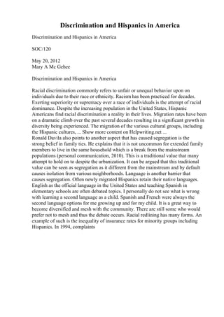 Discrimination and Hispanics in America
Discrimination and Hispanics in America
SOC/120
May 20, 2012
Mary A Mc Gehee
Discrimination and Hispanics in America
Racial discrimination commonly refers to unfair or unequal behavior upon on
individuals due to their race or ethnicity. Racism has been practiced for decades.
Exerting superiority or supremacy over a race of individuals is the attempt of racial
dominance. Despite the increasing population in the United States, Hispanic
Americans find racial discrimination a reality in their lives. Migration rates have been
on a dramatic climb over the past several decades resulting in a significant growth in
diversity being experienced. The migration of the various cultural groups, including
the Hispanic cultures, ... Show more content on Helpwriting.net ...
Ronald Davila also points to another aspect that has caused segregation is the
strong belief in family ties. He explains that it is not uncommon for extended family
members to live in the same household which is a break from the mainstream
populations (personal communication, 2010). This is a traditional value that many
attempt to hold on to despite the urbanization. It can be argued that this traditional
value can be seen as segregation as it different from the mainstream and by default
causes isolation from various neighborhoods. Language is another barrier that
causes segregation. Often newly migrated Hispanics retain their native languages.
English as the official language in the United States and teaching Spanish in
elementary schools are often debated topics. I personally do not see what is wrong
with learning a second language as a child. Spanish and French were always the
second language options for me growing up and for my child. It is a great way to
become diversified and mesh with the community. There are still some who would
prefer not to mesh and thus the debate occurs. Racial redlining has many forms. An
example of such is the inequality of insurance rates for minority groups including
Hispanics. In 1994, complaints
 