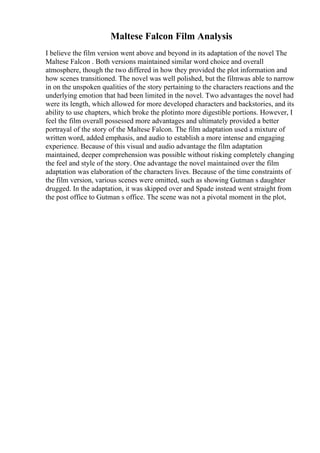 Maltese Falcon Film Analysis
I believe the film version went above and beyond in its adaptation of the novel The
Maltese Falcon . Both versions maintained similar word choice and overall
atmosphere, though the two differed in how they provided the plot information and
how scenes transitioned. The novel was well polished, but the filmwas able to narrow
in on the unspoken qualities of the story pertaining to the characters reactions and the
underlying emotion that had been limited in the novel. Two advantages the novel had
were its length, which allowed for more developed characters and backstories, and its
ability to use chapters, which broke the plotinto more digestible portions. However, I
feel the film overall possessed more advantages and ultimately provided a better
portrayal of the story of the Maltese Falcon. The film adaptation used a mixture of
written word, added emphasis, and audio to establish a more intense and engaging
experience. Because of this visual and audio advantage the film adaptation
maintained, deeper comprehension was possible without risking completely changing
the feel and style of the story. One advantage the novel maintained over the film
adaptation was elaboration of the characters lives. Because of the time constraints of
the film version, various scenes were omitted, such as showing Gutman s daughter
drugged. In the adaptation, it was skipped over and Spade instead went straight from
the post office to Gutman s office. The scene was not a pivotal moment in the plot,
 