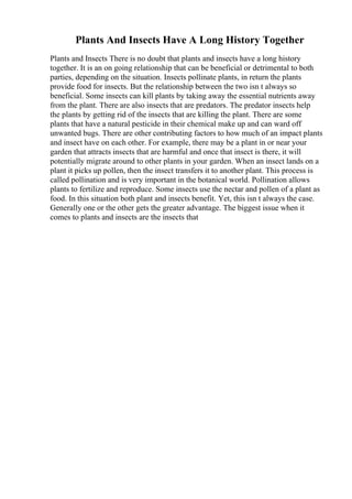 Plants And Insects Have A Long History Together
Plants and Insects There is no doubt that plants and insects have a long history
together. It is an on going relationship that can be beneficial or detrimental to both
parties, depending on the situation. Insects pollinate plants, in return the plants
provide food for insects. But the relationship between the two isn t always so
beneficial. Some insects can kill plants by taking away the essential nutrients away
from the plant. There are also insects that are predators. The predator insects help
the plants by getting rid of the insects that are killing the plant. There are some
plants that have a natural pesticide in their chemical make up and can ward off
unwanted bugs. There are other contributing factors to how much of an impact plants
and insect have on each other. For example, there may be a plant in or near your
garden that attracts insects that are harmful and once that insect is there, it will
potentially migrate around to other plants in your garden. When an insect lands on a
plant it picks up pollen, then the insect transfers it to another plant. This process is
called pollination and is very important in the botanical world. Pollination allows
plants to fertilize and reproduce. Some insects use the nectar and pollen of a plant as
food. In this situation both plant and insects benefit. Yet, this isn t always the case.
Generally one or the other gets the greater advantage. The biggest issue when it
comes to plants and insects are the insects that
 
