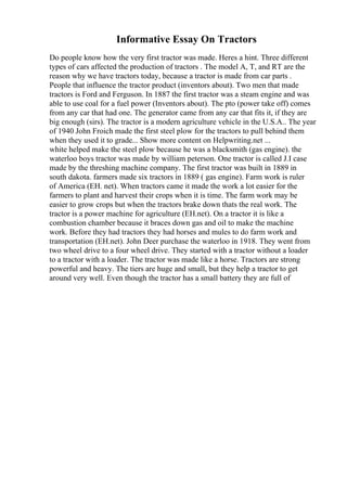 Informative Essay On Tractors
Do people know how the very first tractor was made. Heres a hint. Three different
types of cars affected the production of tractors . The model A, T, and RT are the
reason why we have tractors today, because a tractor is made from car parts .
People that influence the tractor product (inventors about). Two men that made
tractors is Ford and Ferguson. In 1887 the first tractor was a steam engine and was
able to use coal for a fuel power (Inventors about). The pto (power take off) comes
from any car that had one. The generator came from any car that fits it, if they are
big enough (sirs). The tractor is a modern agriculture vehicle in the U.S.A.. The year
of 1940 John Froich made the first steel plow for the tractors to pull behind them
when they used it to grade... Show more content on Helpwriting.net ...
white helped make the steel plow because he was a blacksmith (gas engine). the
waterloo boys tractor was made by william peterson. One tractor is called J.I case
made by the threshing machine company. The first tractor was built in 1889 in
south dakota. farmers made six tractors in 1889 ( gas engine). Farm work is ruler
of America (EH. net). When tractors came it made the work a lot easier for the
farmers to plant and harvest their crops when it is time. The farm work may be
easier to grow crops but when the tractors brake down thats the real work. The
tractor is a power machine for agriculture (EH.net). On a tractor it is like a
combustion chamber because it braces down gas and oil to make the machine
work. Before they had tractors they had horses and mules to do farm work and
transportation (EH.net). John Deer purchase the waterloo in 1918. They went from
two wheel drive to a four wheel drive. They started with a tractor without a loader
to a tractor with a loader. The tractor was made like a horse. Tractors are strong
powerful and heavy. The tiers are huge and small, but they help a tractor to get
around very well. Even though the tractor has a small battery they are full of
 