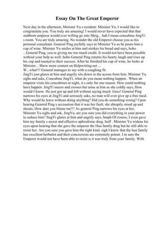 Essay On The Great Emperor
Next day in the afternoon, Minister Yu s resident: Minister Yu, I would like to
congratulate you. You truly are amazing! I would never have expected that that
stubborn emperor would ever willing go into Meig... hah I mean concubine JingYi
s room. You are truly amazing. No wonder the old Emperor choose you as his
personal consultant. General Ping joyfully says to Minister Yu as he pours him a
cup of wine. Minister Yu smiles at him and strokes his bread and says, hoho
...General Ping, you re giving me too much credit. It would not have been possible
without your help as well. hoho General Ping returns his hearty laugh and rises up
his cup and toasted to their success. After he finished his cup of wine, he looks at
Minister... Show more content on Helpwriting.net ...
W...what!!! General manages to say with a coughing fit.
JingYi just glares at him and angrily sits down in the across from him. Minister Yu
sighs and asks, Concubine JingYi, what do you mean nothing happen . When an
emperor visits his concubines at night, it s only for one reason. How could nothing
have happen. JingYi sneers and crosses her arms at him as she coldly says, How
would I know. He just got up and left without saying much. Geez! General Ping
narrows his eyes at JingYi and seriously asks, no man will ever give up a free meal.
Why would he leave without doing anything? Did you do something wrong? Upon
hearing General Ping s accusation that it was her fault, she abruptly stood up and
shouts, How dare you blame me!!! As general Ping narrows his eyes at her,
Minister Yu sighs and ask, JingYu, are you sure you did everything in your power
to seduce him? JingYi glares at him and angrily says, hmph Of course, I even gave
him my family s secret and effective aphrodisiac drug. huff . Minister Yu widens his
eyes upon hearing that she gave the emperor the Hua family drug but he still able to
resist her. Are you sure you gave him the right kind. sigh I know that the hua family
has excellent herbalist and their concoctions are extremely potent. I m sure the
Emperor would not have been able to resist is it was truly from your family. With
 