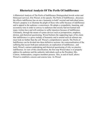 Rhetorical Analysis Of The Perils Of Indifference
A Rhetorical Analysis of The Perils of Indifference Distinguished Jewish writer and
Holocaust survivor, Elie Wiesel, in his speech, The Perils of Indifference , discusses
the effects indifference has on one s humanity in both? societal and individual terms.
Wiesel s purpose is to illustrate the plight of those who suffer because of indifference
and to appeal to the audience s consciences. He adopts a sympathetic, haunting, and
accusatory tone in order to convey to audiences that society had not learned and
many victims have and will continue to suffer injustices because of indifference.
Ultimately, through the means of syntax devices such as juxtaposition, anaphora,
diction, and rhetorical questioning, Weisel bolsters the supporting logic of his claim
that indifference is a grave malady of humanity and to amend such an ailment one
must look no further than the self. Wiesel s comprehensive speech, The Perils of
Indifference can be divided into three definitive sections: the contextualization of the
suffering that occurs both past and present, an explication of indifference , and
lastly Wiesel s earnest undertaking and rhetorical questioning of why we practice
indifference. In view of this classification, the first step Wiesel takes is to properly
address his audience and the authority individuals such as the President, Mrs.
Clinton, Ambassadors, congress members possess. This, in and of itself, allows
Wiesel to establish a sincere and concise tone. As Wiesel
 