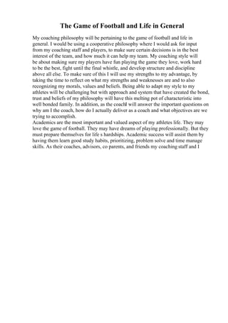 The Game of Football and Life in General
My coaching philosophy will be pertaining to the game of football and life in
general. I would be using a cooperative philosophy where I would ask for input
from my coaching staff and players, to make sure certain decisions is in the best
interest of the team, and how much it can help my team. My coaching style will
be about making sure my players have fun playing the game they love, work hard
to be the best, fight until the final whistle, and develop structure and discipline
above all else. To make sure of this I will use my strengths to my advantage, by
taking the time to reflect on what my strengths and weaknesses are and to also
recognizing my morals, values and beliefs. Being able to adapt my style to my
athletes will be challenging but with approach and system that have created the bond,
trust and beliefs of my philosophy will have this melting pot of characteristic into
well bonded family. In addition, as the coachI will answer the important questions on
why am I the coach, how do I actually deliver as a coach and what objectives are we
trying to accomplish.
Academics are the most important and valued aspect of my athletes life. They may
love the game of football. They may have dreams of playing professionally. But they
must prepare themselves for life s hardships. Academic success will assist them by
having them learn good study habits, prioritizing, problem solve and time manage
skills. As their coaches, advisors, co parents, and friends my coaching staff and I
 