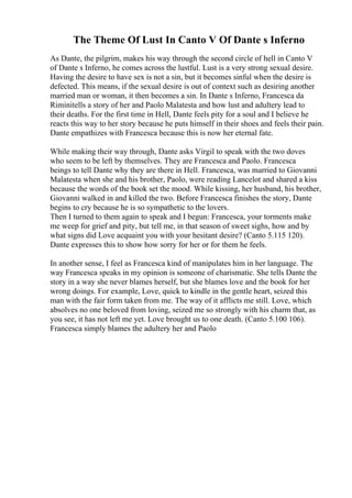 The Theme Of Lust In Canto V Of Dante s Inferno
As Dante, the pilgrim, makes his way through the second circle of hell in Canto V
of Dante s Inferno, he comes across the lustful. Lust is a very strong sexual desire.
Having the desire to have sex is not a sin, but it becomes sinful when the desire is
defected. This means, if the sexual desire is out of context such as desiring another
married man or woman, it then becomes a sin. In Dante s Inferno, Francesca da
Riminitells a story of her and Paolo Malatesta and how lust and adultery lead to
their deaths. For the first time in Hell, Dante feels pity for a soul and I believe he
reacts this way to her story because he puts himself in their shoes and feels their pain.
Dante empathizes with Francesca because this is now her eternal fate.
While making their way through, Dante asks Virgil to speak with the two doves
who seem to be left by themselves. They are Francesca and Paolo. Francesca
beings to tell Dante why they are there in Hell. Francesca, was married to Giovanni
Malatesta when she and his brother, Paolo, were reading Lancelot and shared a kiss
because the words of the book set the mood. While kissing, her husband, his brother,
Giovanni walked in and killed the two. Before Francesca finishes the story, Dante
begins to cry because he is so sympathetic to the lovers.
Then I turned to them again to speak and I begun: Francesca, your torments make
me weep for grief and pity, but tell me, in that season of sweet sighs, how and by
what signs did Love acquaint you with your hesitant desire? (Canto 5.115 120).
Dante expresses this to show how sorry for her or for them he feels.
In another sense, I feel as Francesca kind of manipulates him in her language. The
way Francesca speaks in my opinion is someone of charismatic. She tells Dante the
story in a way she never blames herself, but she blames love and the book for her
wrong doings. For example, Love, quick to kindle in the gentle heart, seized this
man with the fair form taken from me. The way of it afflicts me still. Love, which
absolves no one beloved from loving, seized me so strongly with his charm that, as
you see, it has not left me yet. Love brought us to one death. (Canto 5.100 106).
Francesca simply blames the adultery her and Paolo
 