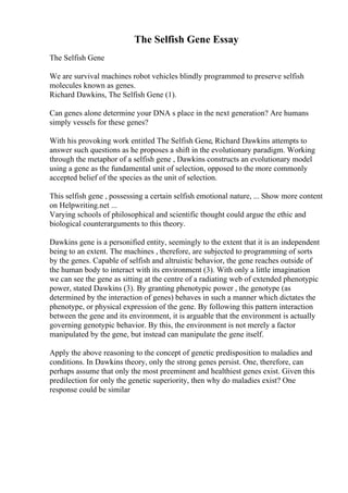 The Selfish Gene Essay
The Selfish Gene
We are survival machines robot vehicles blindly programmed to preserve selfish
molecules known as genes.
Richard Dawkins, The Selfish Gene (1).
Can genes alone determine your DNA s place in the next generation? Are humans
simply vessels for these genes?
With his provoking work entitled The Selfish Gene, Richard Dawkins attempts to
answer such questions as he proposes a shift in the evolutionary paradigm. Working
through the metaphor of a selfish gene , Dawkins constructs an evolutionary model
using a gene as the fundamental unit of selection, opposed to the more commonly
accepted belief of the species as the unit of selection.
This selfish gene , possessing a certain selfish emotional nature, ... Show more content
on Helpwriting.net ...
Varying schools of philosophical and scientific thought could argue the ethic and
biological counterarguments to this theory.
Dawkins gene is a personified entity, seemingly to the extent that it is an independent
being to an extent. The machines , therefore, are subjected to programming of sorts
by the genes. Capable of selfish and altruistic behavior, the gene reaches outside of
the human body to interact with its environment (3). With only a little imagination
we can see the gene as sitting at the centre of a radiating web of extended phenotypic
power, stated Dawkins (3). By granting phenotypic power , the genotype (as
determined by the interaction of genes) behaves in such a manner which dictates the
phenotype, or physical expression of the gene. By following this pattern interaction
between the gene and its environment, it is arguable that the environment is actually
governing genotypic behavior. By this, the environment is not merely a factor
manipulated by the gene, but instead can manipulate the gene itself.
Apply the above reasoning to the concept of genetic predisposition to maladies and
conditions. In Dawkins theory, only the strong genes persist. One, therefore, can
perhaps assume that only the most preeminent and healthiest genes exist. Given this
predilection for only the genetic superiority, then why do maladies exist? One
response could be similar
 