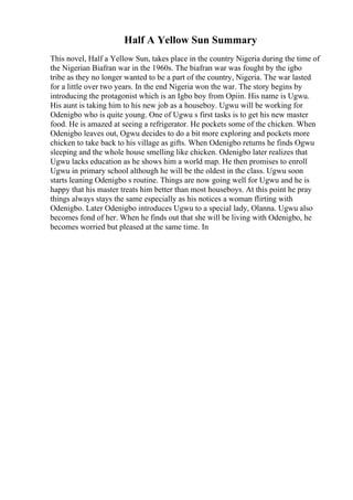 Half A Yellow Sun Summary
This novel, Half a Yellow Sun, takes place in the country Nigeria during the time of
the Nigerian Biafran war in the 1960s. The biafran war was fought by the igbo
tribe as they no longer wanted to be a part of the country, Nigeria. The war lasted
for a little over two years. In the end Nigeria won the war. The story begins by
introducing the protagonist which is an Igbo boy from Opiin. His name is Ugwu.
His aunt is taking him to his new job as a houseboy. Ugwu will be working for
Odenigbo who is quite young. One of Ugwu s first tasks is to get his new master
food. He is amazed at seeing a refrigerator. He pockets some of the chicken. When
Odenigbo leaves out, Ogwu decides to do a bit more exploring and pockets more
chicken to take back to his village as gifts. When Odenigbo returns he finds Ogwu
sleeping and the whole house smelling like chicken. Odenigbo later realizes that
Ugwu lacks education as he shows him a world map. He then promises to enroll
Ugwu in primary school although he will be the oldest in the class. Ugwu soon
starts leaning Odenigbo s routine. Things are now going well for Ugwu and he is
happy that his master treats him better than most houseboys. At this point he pray
things always stays the same especially as his notices a woman flirting with
Odenigbo. Later Odenigbo introduces Ugwu to a special lady, Olanna. Ugwu also
becomes fond of her. When he finds out that she will be living with Odenigbo, he
becomes worried but pleased at the same time. In
 