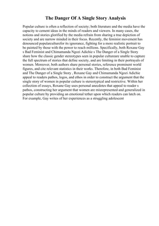 The Danger Of A Single Story Analysis
Popular culture is often a reflection of society; both literature and the media have the
capacity to cement ideas in the minds of readers and viewers. In many cases, the
notions and stories glorified by the media refrain from sharing a true depiction of
society and are narrow minded in their focus. Recently, the feminist movement has
denounced popularculturefor its ignorance, fighting for a more realistic portrait to
be painted by those with the power to reach millions. Specifically, both Roxane Gay
s Bad Feminist and Chimamanda Ngozi Adichie s The Danger of a Single Story
share how the classic gender stereotypes seen in popular cultureare unable to capture
the full spectrum of stories that define society, and are limiting in their portrayals of
women. Moreover, both authors share personal stories, reference prominent world
figures, and cite relevant statistics in their works. Therefore, in both Bad Feminist
and The Danger of a Single Story , Roxane Gay and Chimamanda Ngozi Adichie
appeal to readers pathos, logos, and ethos in order to construct the argument that the
single story of women in popular culture is stereotypical and restrictive. Within her
collection of essays, Roxane Gay uses personal anecdotes that appeal to reader s
pathos, constructing her argument that women are misrepresented and generalized in
popular culture by providing an emotional tether upon which readers can latch on.
For example, Gay writes of her experiences as a struggling adolescent
 