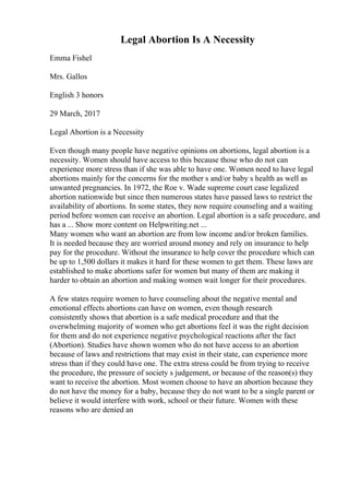 Legal Abortion Is A Necessity
Emma Fishel
Mrs. Gallos
English 3 honors
29 March, 2017
Legal Abortion is a Necessity
Even though many people have negative opinions on abortions, legal abortion is a
necessity. Women should have access to this because those who do not can
experience more stress than if she was able to have one. Women need to have legal
abortions mainly for the concerns for the mother s and/or baby s health as well as
unwanted pregnancies. In 1972, the Roe v. Wade supreme court case legalized
abortion nationwide but since then numerous states have passed laws to restrict the
availability of abortions. In some states, they now require counseling and a waiting
period before women can receive an abortion. Legal abortion is a safe procedure, and
has a ... Show more content on Helpwriting.net ...
Many women who want an abortion are from low income and/or broken families.
It is needed because they are worried around money and rely on insurance to help
pay for the procedure. Without the insurance to help cover the procedure which can
be up to 1,500 dollars it makes it hard for these women to get them. These laws are
established to make abortions safer for women but many of them are making it
harder to obtain an abortion and making women wait longer for their procedures.
A few states require women to have counseling about the negative mental and
emotional effects abortions can have on women, even though research
consistently shows that abortion is a safe medical procedure and that the
overwhelming majority of women who get abortions feel it was the right decision
for them and do not experience negative psychological reactions after the fact
(Abortion). Studies have shown women who do not have access to an abortion
because of laws and restrictions that may exist in their state, can experience more
stress than if they could have one. The extra stress could be from trying to receive
the procedure, the pressure of society s judgement, or because of the reason(s) they
want to receive the abortion. Most women choose to have an abortion because they
do not have the money for a baby, because they do not want to be a single parent or
believe it would interfere with work, school or their future. Women with these
reasons who are denied an
 