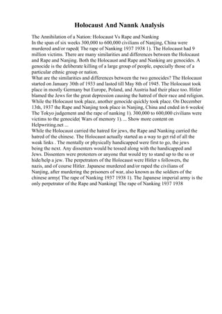 Holocaust And Nannk Analysis
The Annihilation of a Nation: Holocaust Vs Rape and Nanking
In the span of six weeks 300,000 to 600,000 civilians of Nanjing, China were
murdered and/or raped( The rape of Nanking 1937 1938 1). The Holocaust had 9
million victims. There are many similarities and differences between the Holocaust
and Rape and Nanjing. Both the Holocaust and Rape and Nanking are genocides. A
genocide is the deliberate killing of a large group of people, especially those of a
particular ethnic group or nation.
What are the similarities and differences between the two genocides? The Holocaust
started on January 30th of 1933 and lasted till May 8th of 1945. The Holocaust took
place in mostly Germany but Europe, Poland, and Austria had their place too. Hitler
blamed the Jews for the great depression causing the hatred of their race and religion.
While the Holocaust took place, another genocide quickly took place. On December
13th, 1937 the Rape and Nanjing took place in Nanjing, China and ended in 6 weeks(
The Tokyo judgement and the rape of nanking 1). 300,000 to 600,000 civilians were
victims to the genocide( Wars of memory 1).... Show more content on
Helpwriting.net ...
While the Holocaust carried the hatred for jews, the Rape and Nanking carried the
hatred of the chinese. The Holocaust actually started as a way to get rid of all the
weak links . The mentally or physically handicapped were first to go, the jews
being the next. Any dissenters would be tossed along with the handicapped and
Jews. Dissenters were protesters or anyone that would try to stand up to the ss or
hide/help a jew. The perpetrators of the Holocaust were Hitler s followers, the
nazis, and of course Hitler. Japanese murdered and/or raped the civilians of
Nanjing, after murdering the prisoners of war, also known as the soldiers of the
chinese army( The rape of Nanking 1937 1938 1). The Japanese imperial army is the
only perpetrator of the Rape and Nanking( The rape of Nanking 1937 1938
 