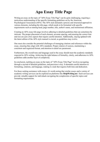 Apa Essay Title Page
Writing an essay on the topic of "APA Essay Title Page" can be quite challenging, requiring a
meticulous understanding of the specific formatting guidelines set by the American
Psychological Association (APA). The APA style demands a precise and structured approach to
various elements, including the title page, which needs to be formatted with specific
requirements such as running head, page number, title, author's name, and institutional affiliation.
Creating an APA essay title page involves adhering to detailed guidelines that can sometimes be
intricate. The proper placement of each element, accurate spacing, and ensuring the correct font
and size are just a few aspects that require careful attention. Additionally, staying updated with
the latest edition of the APA style manual is crucial, as guidelines may evolve.
One must also consider the potential challenges of managing citations and references within the
essay, ensuring they align with APA standards. Proper citation of sources, maintaining a
consistent and organized format, and attention to detail are paramount.
Furthermore, the overall tone and language used in the essay should meet the academic standards
expected in APA writing. Achieving the right balance of formality, clarity, and adherence to APA
guidelines adds another layer of complexity.
In conclusion, tackling an essay on the topic of "APA Essay Title Page" involves navigating
through a myriad of detailed guidelines, and precision is key. It demands careful attention to
formatting, citations, and language, making it a task that requires both time and dedication.
For those seeking assistance with essays, it's worth noting that similar essays and a variety of
academic writing services can be explored on platforms like HelpWriting.net. Such services can
provide valuable support for individuals navigating the complexities of specific topics and
formatting requirements.
Apa Essay Title PageApa Essay Title Page
 