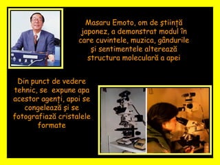 Masaru Emoto, om de ştiinţă japonez, a demonstrat modul în care cuvintele, muzica, gândurile şi sentimentele alterează structura moleculară a apei Din punct de vedere tehnic, se  expune apa acestor agenţi, apoi se congelează şi se fotografiază cristalele formate 