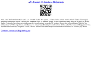 APA Example Of Annotated Bibliography
Hello Alma, When I first introduced to the APA format by another class agenda, I was lost when it came to internal citations and the reference page.
Admittedly, I have been utilizing a writing tutor that Kaplan offers for academic support, located in our student portal under the tab under the tab My
Studies. As a result, I have been receiving decent grades throughout these ten weeks. My professor alsoprovided an Intent Citation Video (In–Text
Citation How–to–Video: http://tinyurl.com/ahjdese a six–minute video. Similarly, I was able to learn that the author's last name and the page number(s)
from which the quotation or paraphrase is taken at the end of the text in () before the punctuations marks. Furthermore, the reference page should
Get more content on HelpWriting.net
 