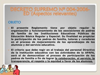 DECRETO SUPREMO Nº 004-2006-
ED (Aspectos relevantes)
OBJETO
• El presente Reglamento tiene por objeto regular la
organización y funcionamiento de las asociaciones de padres
de familia de las Instituciones Educativas Públicas de
Educación Básica Regular y Especial. Su finalidad es propiciar
la participación de los padres de familia, tutores y curadores
en el proceso de mejoramiento de los aprendizajes de los
alumnos y del servicio educativo.
• El criterio que debe regir en el trabajo del personal Directivo
de la institución educativa con las actividades de la APAFA,
será el de democratizar el proceso de participación de los
padres de familia a fin de lograr la colaboración, el servicio, la
transparencia, el respeto y la equidad a favor de los alumnos.
 