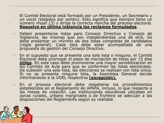 • El Comité Electoral está formado por un Presidente, un Secretario y
un vocal (elegidos por sorteo). Esto significa que siempre tiene un
número impar (3) y dirige la correcta marcha del proceso electoral.
Resuelve en última instancia los reclamos formulados.
• Deben presentarse listas para Consejo Directivo y Consejo de
Vigilancia, las mismas que son independientes una de otra. Se
debe presentar un mínimo de dos listas completas de candidatos
(regla general). Cada lista debe estar acompañada de una
propuesta de gestión del Consejo Directivo.
• En el supuesto que se presente una sola lista o ninguna, el Comité
Electoral debe prorrogar el plazo de inscripción de listas por 15 días
útiles. En este caso debe promoverse una mayor sensibilización en
los Comités de Aula para que se conformen las listas electorales.
De subsistir una sola lista, las elecciones se realizan con lista única.
Si no se presenta ninguna lista, la Asamblea General decide
informándose a la UGEL respectiva (excepción).
• En el proceso electoral debe respetarse los procedimientos
establecidos en el Reglamento de APAFA, incluso, lo que respecta a
las mesas de votación. Las instituciones educativas ubicadas en
zonas rurales, urbano marginales o de frontera se adecúan a las
disposiciones del Reglamento según su realidad.
 