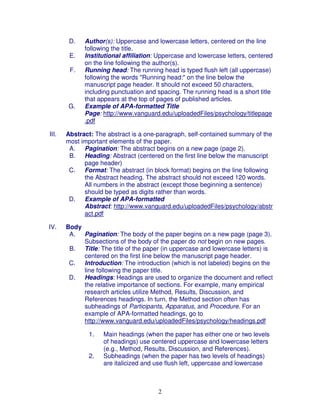 D.   Author(s): Uppercase and lowercase letters, centered on the line
             following the title.
        E.   Institutional affiliation: Uppercase and lowercase letters, centered
             on the line following the author(s).
        F.   Running head: The running head is typed flush left (all uppercase)
             following the words "Running head:" on the line below the
             manuscript page header. It should not exceed 50 characters,
             including punctuation and spacing. The running head is a short title
             that appears at the top of pages of published articles.
       G.    Example of APA-formatted Title
             Page: http://www.vanguard.edu/uploadedFiles/psychology/titlepage
             .pdf

III.   Abstract: The abstract is a one-paragraph, self-contained summary of the
       most important elements of the paper.
        A. Pagination: The abstract begins on a new page (page 2).
        B. Heading: Abstract (centered on the first line below the manuscript
             page header)
        C.   Format: The abstract (in block format) begins on the line following
             the Abstract heading. The abstract should not exceed 120 words.
             All numbers in the abstract (except those beginning a sentence)
             should be typed as digits rather than words.
        D.   Example of APA-formatted
             Abstract: http://www.vanguard.edu/uploadedFiles/psychology/abstr
             act.pdf

IV.    Body
        A. Pagination: The body of the paper begins on a new page (page 3).
            Subsections of the body of the paper do not begin on new pages.
        B. Title: The title of the paper (in uppercase and lowercase letters) is
            centered on the first line below the manuscript page header.
        C.  Introduction: The introduction (which is not labeled) begins on the
            line following the paper title.
        D.  Headings: Headings are used to organize the document and reflect
            the relative importance of sections. For example, many empirical
            research articles utilize Method, Results, Discussion, and
            References headings. In turn, the Method section often has
            subheadings of Participants, Apparatus, and Procedure. For an
            example of APA-formatted headings, go to
            http://www.vanguard.edu/uploadedFiles/psychology/headings.pdf

               1.   Main headings (when the paper has either one or two levels
                    of headings) use centered uppercase and lowercase letters
                    (e.g., Method, Results, Discussion, and References).
               2.   Subheadings (when the paper has two levels of headings)
                    are italicized and use flush left, uppercase and lowercase



                                       2
 