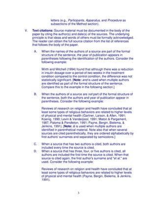 letters (e.g., Participants, Apparatus, and Procedure as
                  subsections of the Method section).

V.   Text citations: Source material must be documented in the body of the
     paper by citing the author(s) and date(s) of the sources. The underlying
     principle is that ideas and words of others must be formally acknowledged.
     The reader can obtain the full source citation from the list of references
     that follows the body of the paper.

      A.   When the names of the authors of a source are part of the formal
           structure of the sentence, the year of publication appears in
           parentheses following the identification of the authors. Consider the
           following example:

           Wirth and Mitchell (1994) found that although there was a reduction
           in insulin dosage over a period of two weeks in the treatment
           condition compared to the control condition, the difference was not
           statistically significant. [Note: and is used when multiple authors
           are identified as part of the formal structure of the sentence.
           Compare this to the example in the following section.]

      B.   When the authors of a source are not part of the formal structure of
           the sentence, both the authors and year of publication appear in
           parentheses. Consider the following example:

           Reviews of research on religion and health have concluded that at
           least some types of religious behaviors are related to higher levels
           of physical and mental health (Gartner, Larson, & Allen, 1991;
           Koenig, 1990; Levin & Vanderpool, 1991; Maton & Pargament,
           1987; Paloma & Pendleton, 1991; Payne, Bergin, Bielema, &
           Jenkins, 1991). [Note: & is used when multiple authors are
           identified in parenthetical material. Note also that when several
           sources are cited parenthetically, they are ordered alphabetically by
           first authors' surnames and separated by semicolons.]

      C.   When a source that has two authors is cited, both authors are
           included every time the source is cited.
      D.   When a source that has three, four, or five authors is cited, all
           authors are included the first time the source is cited. When that
           source is cited again, the first author's surname and "et al." are
           used. Consider the following example:

           Reviews of research on religion and health have concluded that at
           least some types of religious behaviors are related to higher levels
           of physical and mental health (Payne, Bergin, Bielema, & Jenkins,
           1991).



                                      3
 