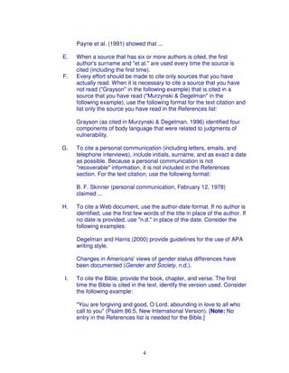 Payne et al. (1991) showed that ...

E.   When a source that has six or more authors is cited, the first
     author's surname and "et al." are used every time the source is
     cited (including the first time).
F.   Every effort should be made to cite only sources that you have
     actually read. When it is necessary to cite a source that you have
     not read ("Grayson" in the following example) that is cited in a
     source that you have read ("Murzynski & Degelman" in the
     following example), use the following format for the text citation and
     list only the source you have read in the References list:

     Grayson (as cited in Murzynski & Degelman, 1996) identified four
     components of body language that were related to judgments of
     vulnerability.

G.   To cite a personal communication (including letters, emails, and
     telephone interviews), include initials, surname, and as exact a date
     as possible. Because a personal communication is not
     "recoverable" information, it is not included in the References
     section. For the text citation, use the following format:

     B. F. Skinner (personal communication, February 12, 1978)
     claimed ...

H.   To cite a Web document, use the author-date format. If no author is
     identified, use the first few words of the title in place of the author. If
     no date is provided, use "n.d." in place of the date. Consider the
     following examples:

     Degelman and Harris (2000) provide guidelines for the use of APA
     writing style.

     Changes in Americans' views of gender status differences have
     been documented (Gender and Society, n.d.).

I.   To cite the Bible, provide the book, chapter, and verse. The first
     time the Bible is cited in the text, identify the version used. Consider
     the following example:

     "You are forgiving and good, O Lord, abounding in love to all who
     call to you" (Psalm 86:5, New International Version). [Note: No
     entry in the References list is needed for the Bible.]




                                  4
 