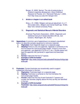Bergen, D. (2002, Spring). The role of pretend play in
                       children's cognitive development. Early Childhood
                       Research & Practice, 4(1). Retrieved February 1, 2004,
                       from http://ecrp.uiuc.edu/v4n1/bergen.html

                9.   Article or chapter in an edited book

                     Shea, J. D. (1992). Religion and sexual adjustment. In J. F.
                       Schumaker (Ed.), Religion and mental health (pp. 70-84).
                       New York: Oxford University Press.

              10.    Diagnostic and Statistical Manual of Mental Disorders

                     American Psychiatric Association. (2000). Diagnostic and
                       statistical manual of mental disorders (4th ed., text
                       revision). Washington, DC: Author.

VIII.   Appendixes: A common use of appendixes is to present unpublished
        tests or to describe complex equipment or stimulus materials.
         A. Pagination: Each Appendix begins on a separate page.
         B. Heading:If there is only one appendix, Appendix is centered on the
               first line below the manuscript page header. If there is more than
               one appendix, use Appendix A (or B or C, etc.). Double-space and
               type the appendix title (centered in uppercase and lowercase
               letters).
         C.    Format: Indent the first line 5-7 spaces.
         D.    Example of APA-formatted
               Appendix: http://www.vanguard.edu/uploadedFiles/psychology/app
               endix.pdf



 IX.    Footnotes: Content footnotes are occasionally used to support
        substantive information in the text..
         A. Pagination: Footnotes begin on a separate page.
         B. Heading: Footnotes is centered on the first line below the
              manuscript page header.
         C.   Format: Indent the first line of each footnote 5-7 spaces and
              number the foonotes (slightly above the line) as they are identified
              in the text.
         D.   Example of APA-formatted
              Footnotes: http://www.vanguard.edu/uploadedFiles/psychology/foo
              tnote.pdf




                                         7
 
