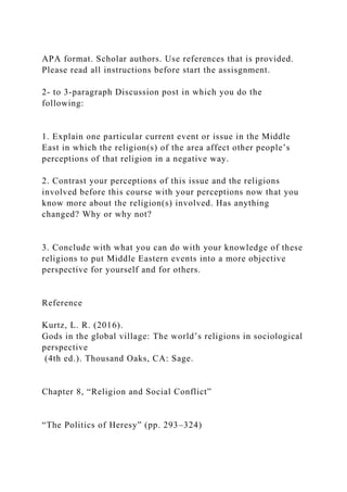 APA format. Scholar authors. Use references that is provided.
Please read all instructions before start the assisgnment.
2- to 3-paragraph Discussion post in which you do the
following:
1. Explain one particular current event or issue in the Middle
East in which the religion(s) of the area affect other people’s
perceptions of that religion in a negative way.
2. Contrast your perceptions of this issue and the religions
involved before this course with your perceptions now that you
know more about the religion(s) involved. Has anything
changed? Why or why not?
3. Conclude with what you can do with your knowledge of these
religions to put Middle Eastern events into a more objective
perspective for yourself and for others.
Reference
Kurtz, L. R. (2016).
Gods in the global village: The world’s religions in sociological
perspective
(4th ed.). Thousand Oaks, CA: Sage.
Chapter 8, “Religion and Social Conflict”
“The Politics of Heresy” (pp. 293–324)
 