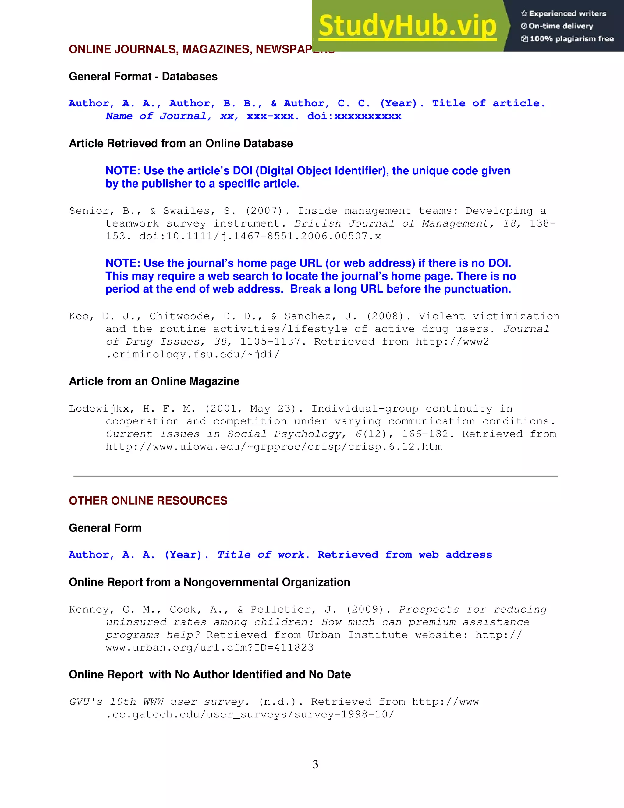3
ONLINE JOURNALS, MAGAZINES, NEWSPAPERS
General Format - Databases
Author, A. A., Author, B. B., & Author, C. C. (Year). Title of article.
Name of Journal, xx, xxx-xxx. doi:xxxxxxxxxx
Article Retrieved from an Online Database
NOTE: Use the article’s DOI (Digital Object Identifier), the unique code given
by the publisher to a specific article.
Senior, B., & Swailes, S. (2007). Inside management teams: Developing a
teamwork survey instrument. British Journal of Management, 18, 138-
153. doi:10.1111/j.1467-8551.2006.00507.x
NOTE: Use the journal’s home page URL (or web address) if there is no DOI.
This may require a web search to locate the journal’s home page. There is no
period at the end of web address. Break a long URL before the punctuation.
Koo, D. J., Chitwoode, D. D., & Sanchez, J. (2008). Violent victimization
and the routine activities/lifestyle of active drug users. Journal
of Drug Issues, 38, 1105-1137. Retrieved from http://www2
.criminology.fsu.edu/~jdi/
Article from an Online Magazine
Lodewijkx, H. F. M. (2001, May 23). Individual-group continuity in
cooperation and competition under varying communication conditions.
Current Issues in Social Psychology, 6(12), 166-182. Retrieved from
http://www.uiowa.edu/~grpproc/crisp/crisp.6.12.htm
OTHER ONLINE RESOURCES
General Form
Author, A. A. (Year). Title of work. Retrieved from web address
Online Report from a Nongovernmental Organization
Kenney, G. M., Cook, A., & Pelletier, J. (2009). Prospects for reducing
uninsured rates among children: How much can premium assistance
programs help? Retrieved from Urban Institute website: http://
www.urban.org/url.cfm?ID=411823
Online Report with No Author Identified and No Date
GVU's 10th WWW user survey. (n.d.). Retrieved from http://www
.cc.gatech.edu/user_surveys/survey-1998-10/
 