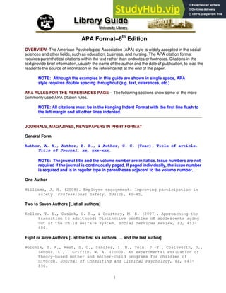 1
APA Format–6th
Edition
OVERVIEW–The American Psychological Association (APA) style is widely accepted in the social
sciences and other fields, such as education, business, and nursing. The APA citation format
requires parenthetical citations within the text rather than endnotes or footnotes. Citations in the
text provide brief information, usually the name of the author and the date of publication, to lead the
reader to the source of information in the reference list at the end of the paper.
NOTE: Although the examples in this guide are shown in single space, APA
style requires double spacing throughout (e.g. text, references, etc.)
APA RULES FOR THE REFERENCES PAGE – The following sections show some of the more
commonly used APA citation rules.
NOTE: All citations must be in the Hanging Indent Format with the first line flush to
the left margin and all other lines indented.
JOURNALS, MAGAZINES, NEWSPAPERS IN PRINT FORMAT
General Form
Author, A. A., Author, B. B., & Author, C. C. (Year). Title of article.
Title of Journal, xx, xxx-xxx.
NOTE: The journal title and the volume number are in italics. Issue numbers are not
required if the journal is continuously paged. If paged individually, the issue number
is required and is in regular type in parentheses adjacent to the volume number.
One Author
Williams, J. H. (2008). Employee engagement: Improving participation in
safety. Professional Safety, 53(12), 40-45.
Two to Seven Authors [List all authors]
Keller, T. E., Cusick, G. R., & Courtney, M. E. (2007). Approaching the
transition to adulthood: Distinctive profiles of adolescents aging
out of the child welfare system. Social Services Review, 81, 453-
484.
Eight or More Authors [List the first six authors, … and the last author]
Wolchik, S. A., West, S. G., Sandler, I. N., Tein, J.-Y., Coatsworth, D.,
Lengua, L.,...Griffin, W. A. (2000). An experimental evaluation of
theory-based mother and mother-child programs for children of
divorce. Journal of Consulting and Clinical Psychology, 68, 843-
856.
 