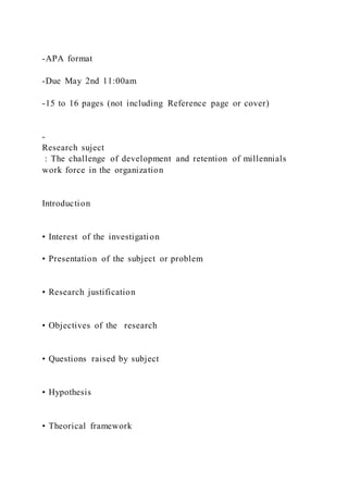 -APA format
-Due May 2nd 11:00am
-15 to 16 pages (not including Reference page or cover)
-
Research suject
: The challenge of development and retention of millennials
work force in the organization
Introduction
• Interest of the investigation
• Presentation of the subject or problem
• Research justification
• Objectives of the research
• Questions raised by subject
• Hypothesis
• Theorical framework
 