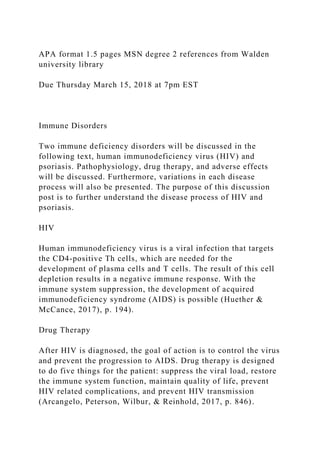 APA format 1.5 pages MSN degree 2 references from Walden
university library
Due Thursday March 15, 2018 at 7pm EST
Immune Disorders
Two immune deficiency disorders will be discussed in the
following text, human immunodeficiency virus (HIV) and
psoriasis. Pathophysiology, drug therapy, and adverse effects
will be discussed. Furthermore, variations in each disease
process will also be presented. The purpose of this discussion
post is to further understand the disease process of HIV and
psoriasis.
HIV
Human immunodeficiency virus is a viral infection that targets
the CD4-positive Th cells, which are needed for the
development of plasma cells and T cells. The result of this cell
depletion results in a negative immune response. With the
immune system suppression, the development of acquired
immunodeficiency syndrome (AIDS) is possible (Huether &
McCance, 2017), p. 194).
Drug Therapy
After HIV is diagnosed, the goal of action is to control the virus
and prevent the progression to AIDS. Drug therapy is designed
to do five things for the patient: suppress the viral load, restore
the immune system function, maintain quality of life, prevent
HIV related complications, and prevent HIV transmission
(Arcangelo, Peterson, Wilbur, & Reinhold, 2017, p. 846).
 